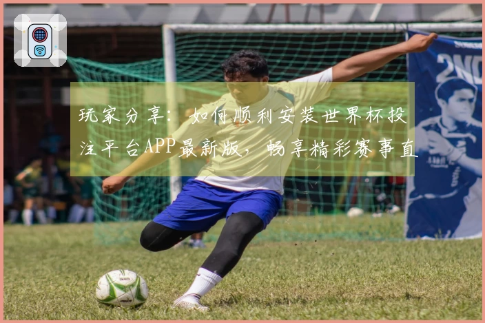玩家分享:如何顺利安装世界杯投注平台APP最新版,畅享精彩赛事直播