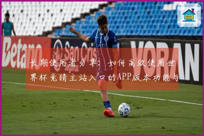 长期使用者分享：如何高效使用世界杯竞猜主站入口的APP版本功能与体验